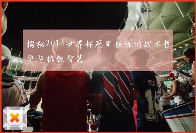 揭秘2014世界杯冠军教练的战术哲学与执教智慧