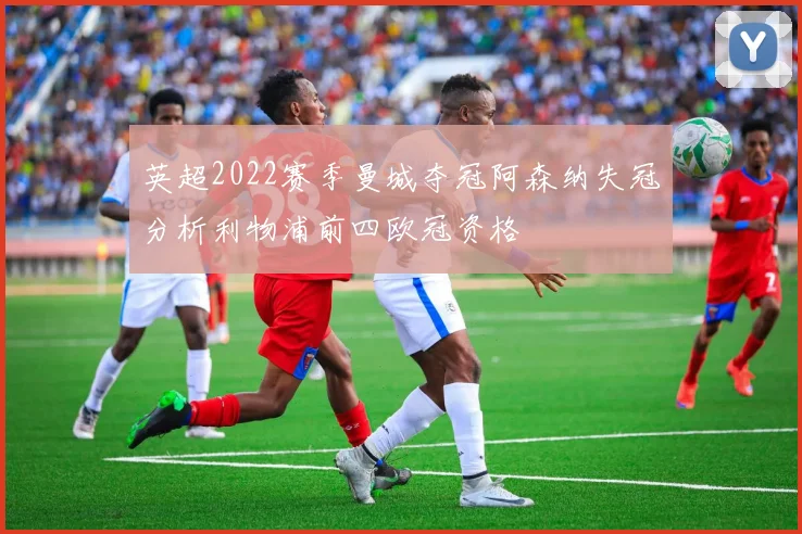 英超2022赛季曼城夺冠阿森纳失冠分析利物浦前四欧冠资格