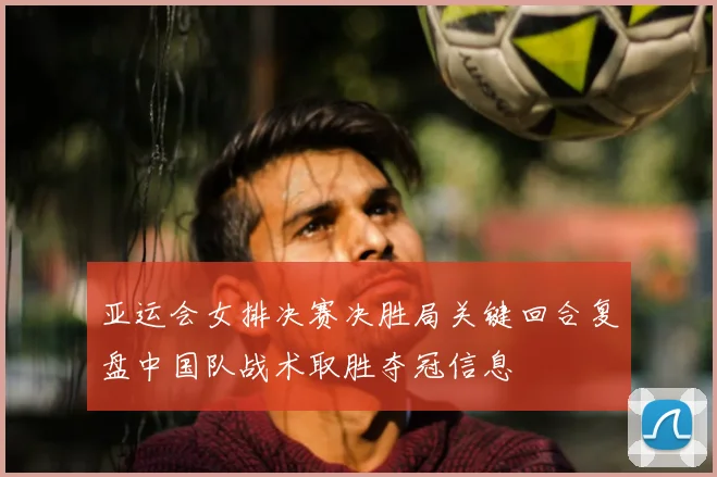 亚运会女排决赛决胜局关键回合复盘中国队战术取胜夺冠信息