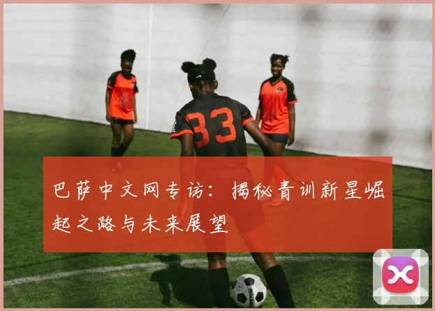 巴萨中文网专访：揭秘青训新星崛起之路与未来展望