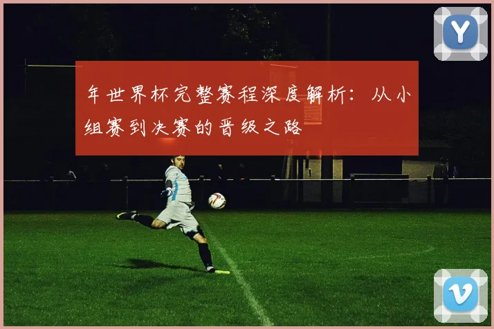 年世界杯完整赛程深度解析：从小组赛到决赛的晋级之路