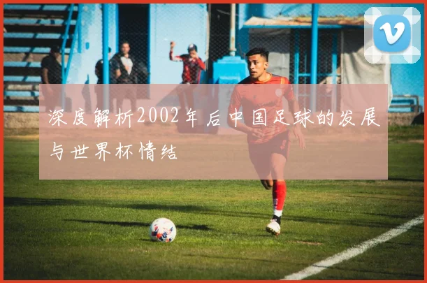 深度解析2002年后中国足球的发展与世界杯情结
