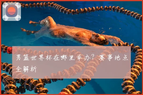 男篮世界杯在哪里举办？赛事地点全解析