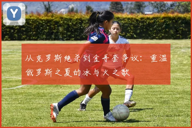 从克罗斯绝杀到金手套争议：重温俄罗斯之夏的冰与火之歌