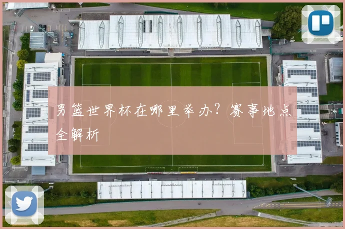 男篮世界杯在哪里举办？赛事地点全解析
