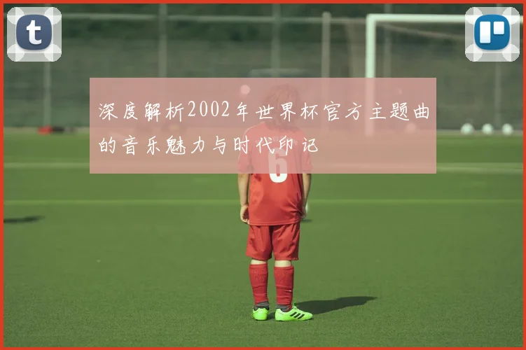 深度解析2002年世界杯官方主题曲的音乐魅力与时代印记