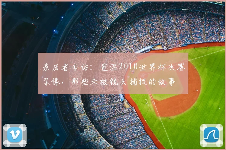 亲历者专访：重温2010世界杯决赛录像，那些未被镜头捕捉的故事