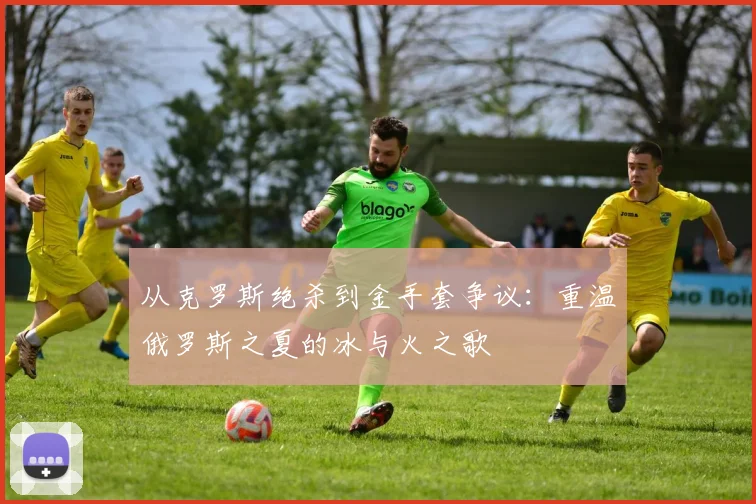 从克罗斯绝杀到金手套争议:重温俄罗斯之夏的冰与火之歌