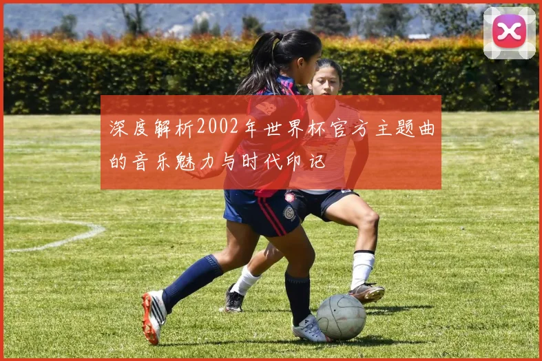 深度解析2002年世界杯官方主题曲的音乐魅力与时代印记