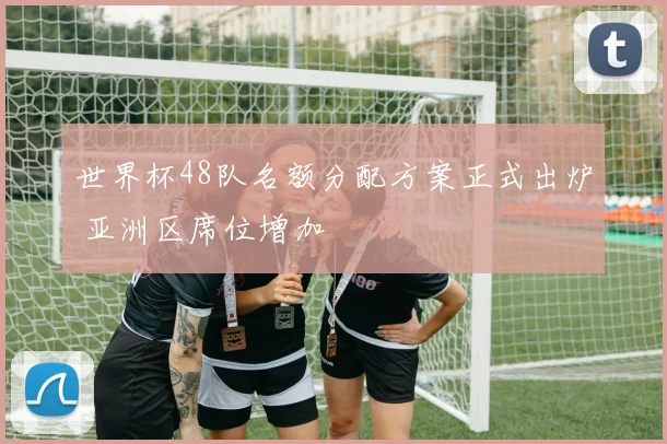 世界杯48队名额分配方案正式出炉 亚洲区席位增加